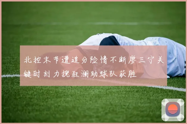 北控末节遭追分险情不断廖三宁关键时刻力挽狂澜助球队获胜