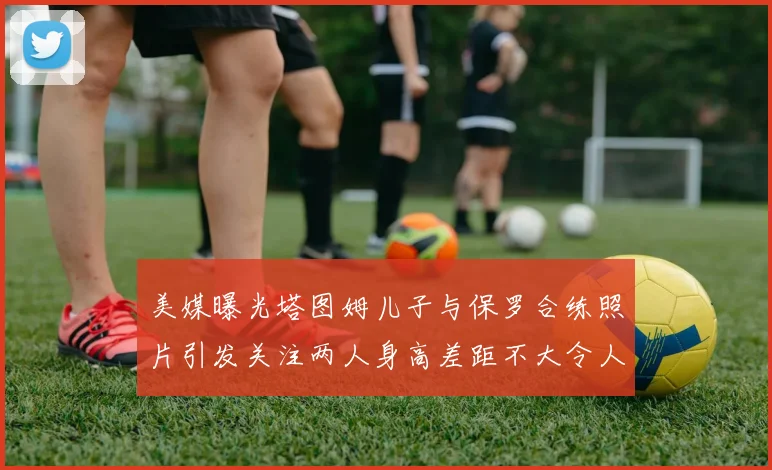 美媒曝光塔图姆儿子与保罗合练照片引发关注两人身高差距不大令人惊讶