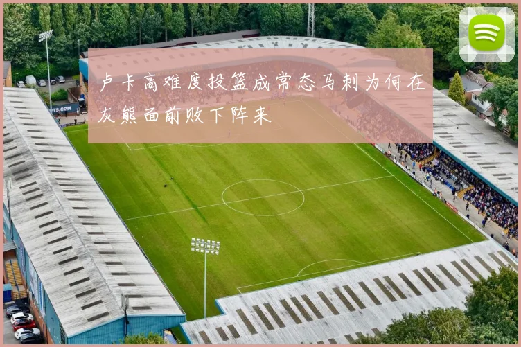 卢卡高难度投篮成常态马刺为何在灰熊面前败下阵来