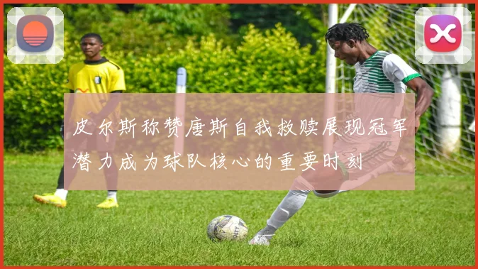 皮尔斯称赞唐斯自我救赎展现冠军潜力成为球队核心的重要时刻