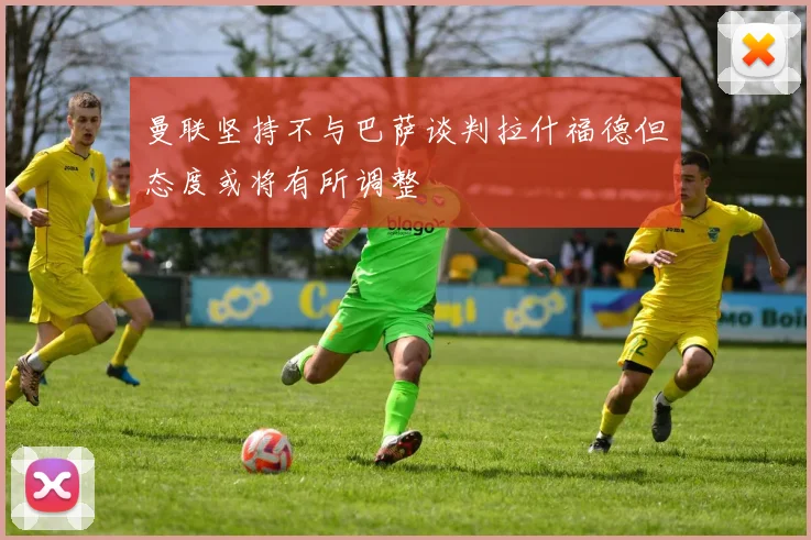 曼联坚持不与巴萨谈判拉什福德但态度或将有所调整