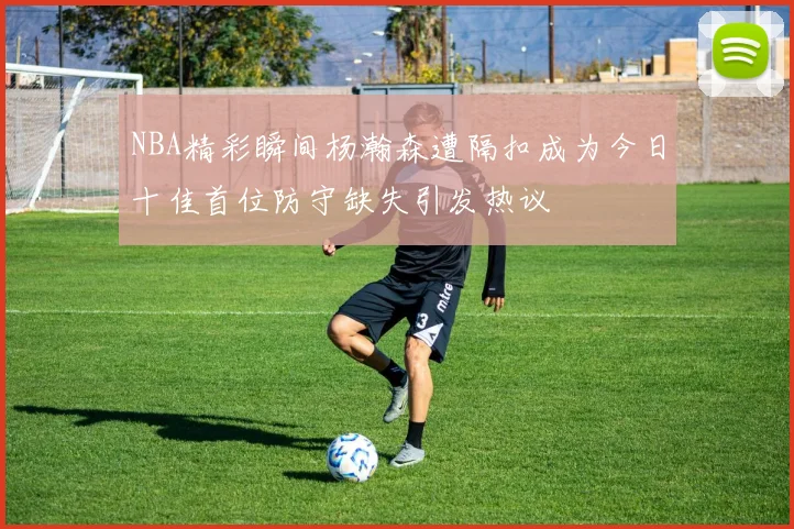 NBA精彩瞬间杨瀚森遭隔扣成为今日十佳首位防守缺失引发热议