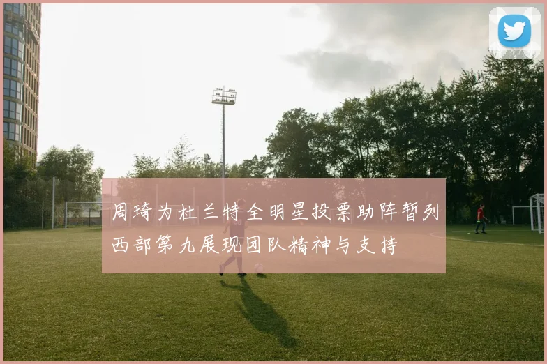 周琦为杜兰特全明星投票助阵暂列西部第九展现团队精神与支持