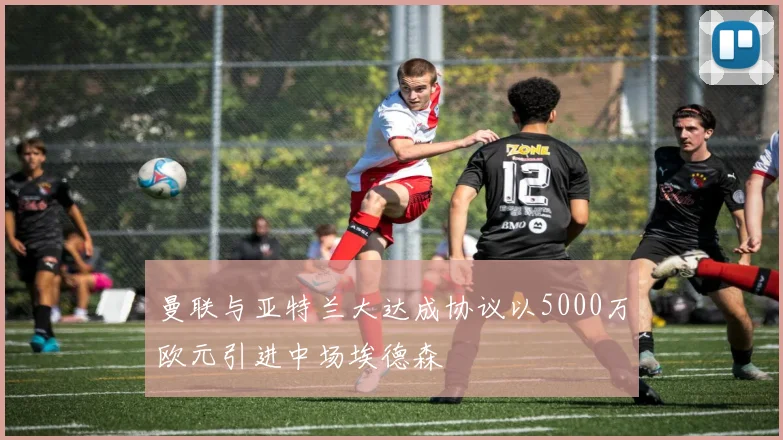 曼联与亚特兰大达成协议以5000万欧元引进中场埃德森