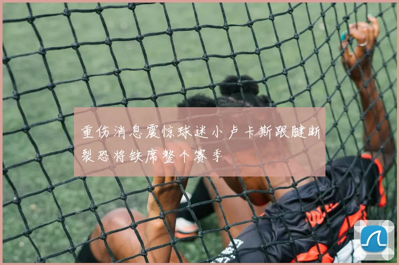 重伤消息震惊球迷小卢卡斯跟腱断裂恐将缺席整个赛季