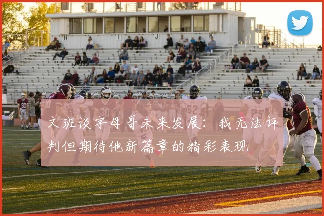 文班谈字母哥未来发展：我无法评判但期待他新篇章的精彩表现