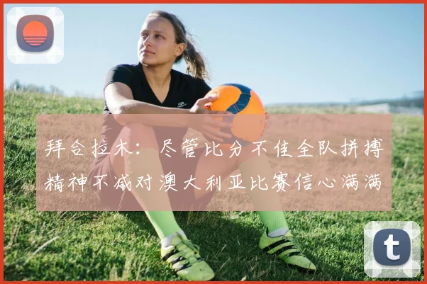 拜合拉木：尽管比分不佳全队拼搏精神不减对澳大利亚比赛信心满满期待进球