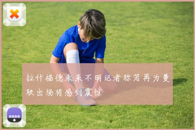拉什福德未来不明记者称若再为曼联出场将感到震惊
