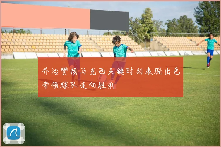 乔治赞扬马克西关键时刻表现出色带领球队走向胜利