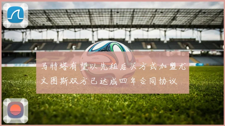 马特塔有望以先租后买方式加盟尤文图斯双方已达成四年合同协议