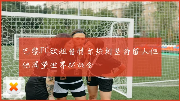 巴黎FC欲租借特尔热刺坚持留人但他渴望世界杯机会