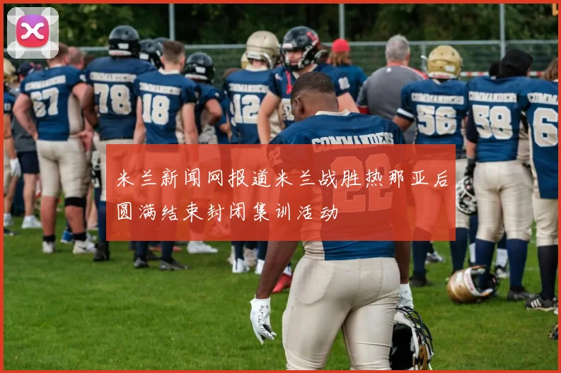 米兰新闻网报道米兰战胜热那亚后圆满结束封闭集训活动