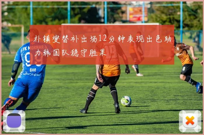 朴镇燮替补出场12分钟表现出色助力韩国队稳守胜果