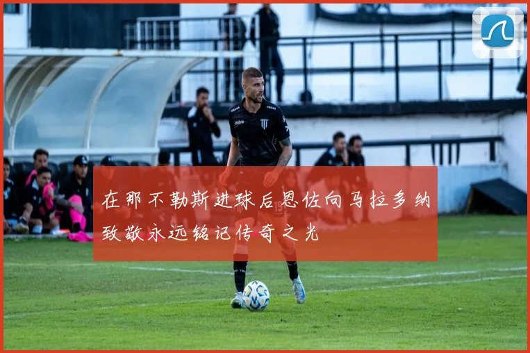 在那不勒斯进球后恩佐向马拉多纳致敬永远铭记传奇之光