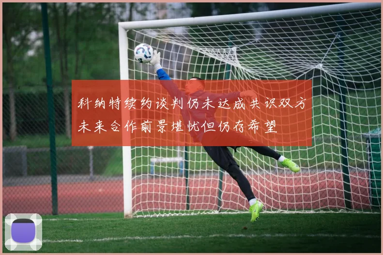 科纳特续约谈判仍未达成共识双方未来合作前景堪忧但仍存希望