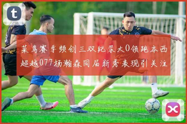 菜鸟赛季频创三双纪录大O领跑本西超越077杨瀚森同届新秀表现引关注