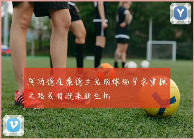阿玛德在桑德兰光明球场寻求重振之路或将迎来新生机