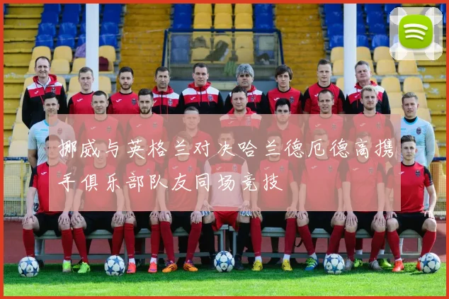 挪威与英格兰对决哈兰德厄德高携手俱乐部队友同场竞技
