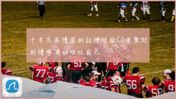 十年兄弟情深利拉德致敬CJ重聚时刻情感涌动难以自已