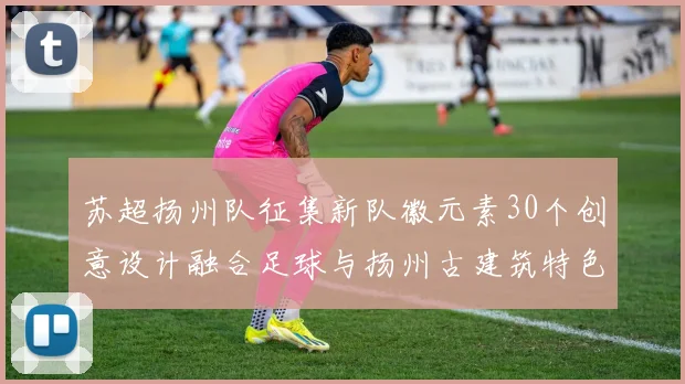 苏超扬州队征集新队徽元素30个创意设计融合足球与扬州古建筑特色