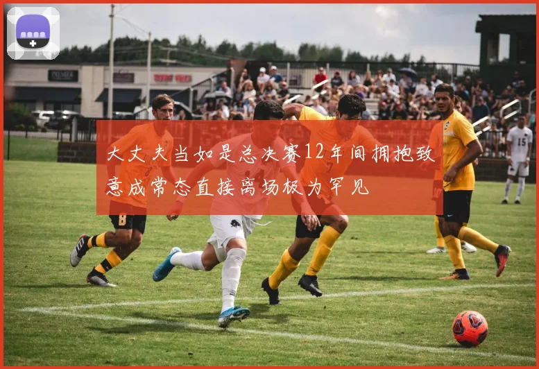 大丈夫当如是总决赛12年间拥抱致意成常态直接离场极为罕见