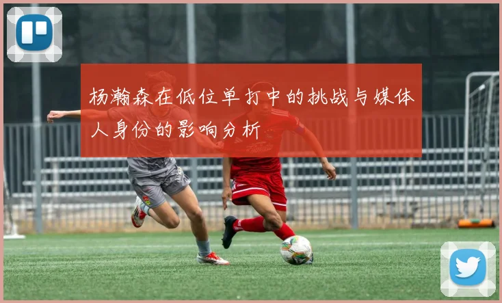 杨瀚森在低位单打中的挑战与媒体人身份的影响分析