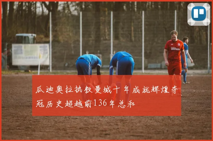 瓜迪奥拉执教曼城十年成就辉煌夺冠历史超越前136年总和