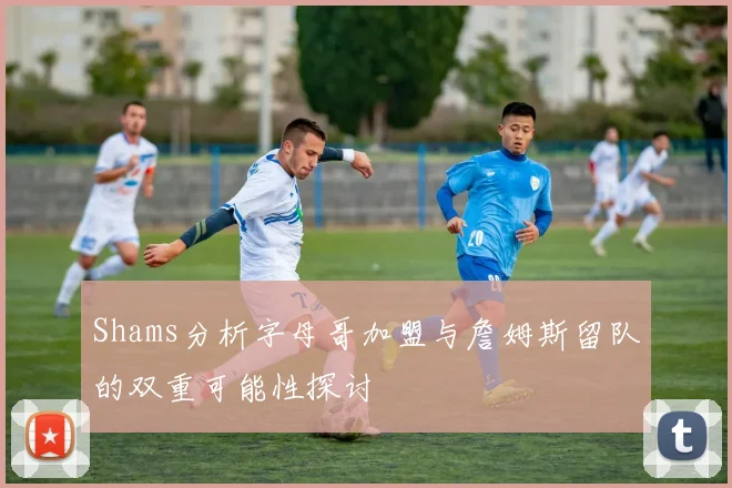 Shams分析字母哥加盟与詹姆斯留队的双重可能性探讨