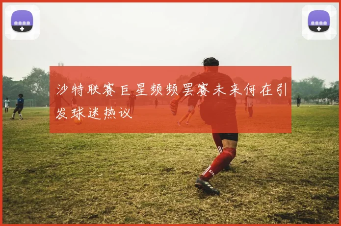 沙特联赛巨星频频罢赛未来何在引发球迷热议